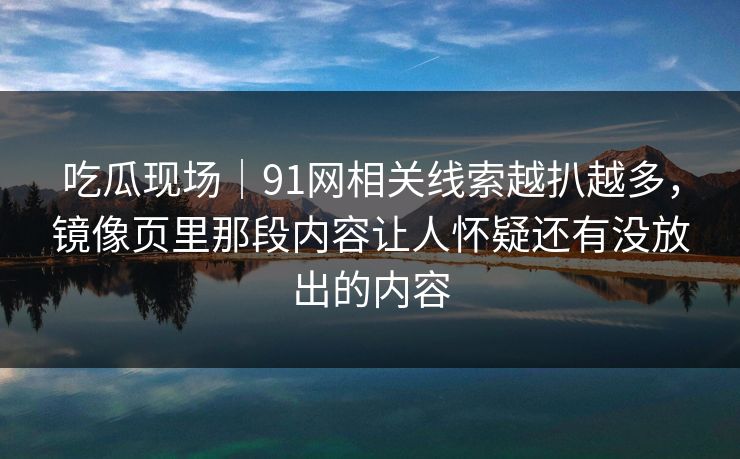 吃瓜现场｜91网相关线索越扒越多，镜像页里那段内容让人怀疑还有没放出的内容