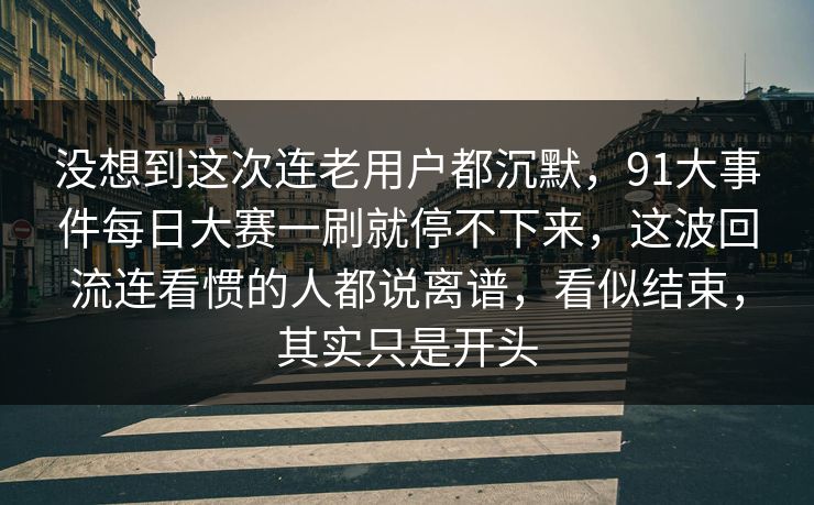 没想到这次连老用户都沉默，91大事件每日大赛一刷就停不下来，这波回流连看惯的人都说离谱，看似结束，其实只是开头