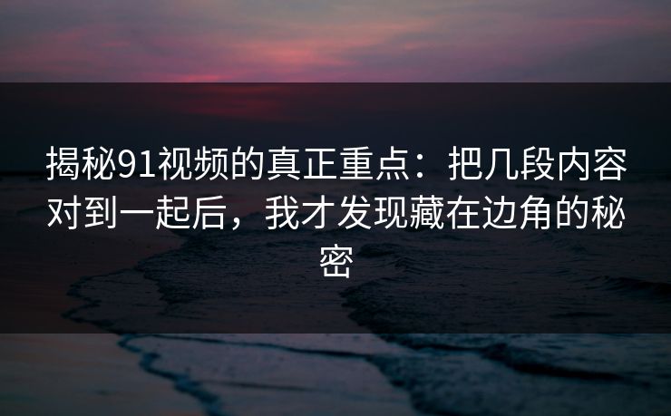 揭秘91视频的真正重点：把几段内容对到一起后，我才发现藏在边角的秘密