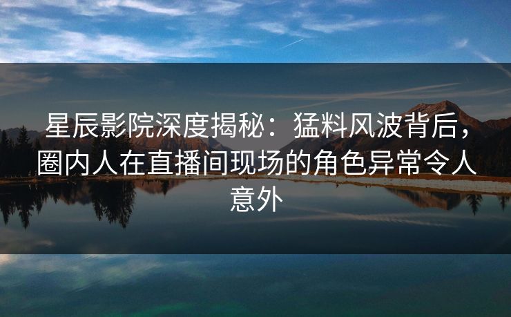 星辰影院深度揭秘：猛料风波背后，圈内人在直播间现场的角色异常令人意外