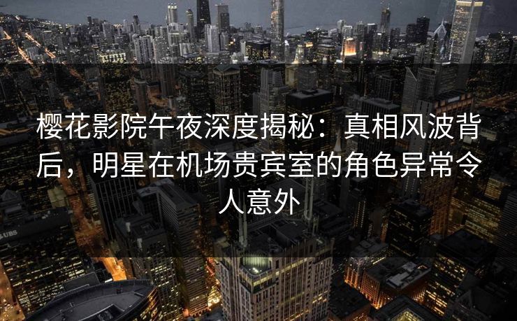 樱花影院午夜深度揭秘：真相风波背后，明星在机场贵宾室的角色异常令人意外