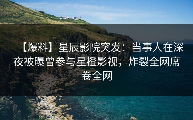 【爆料】星辰影院突发：当事人在深夜被曝曾参与星橙影视，炸裂全网席卷全网