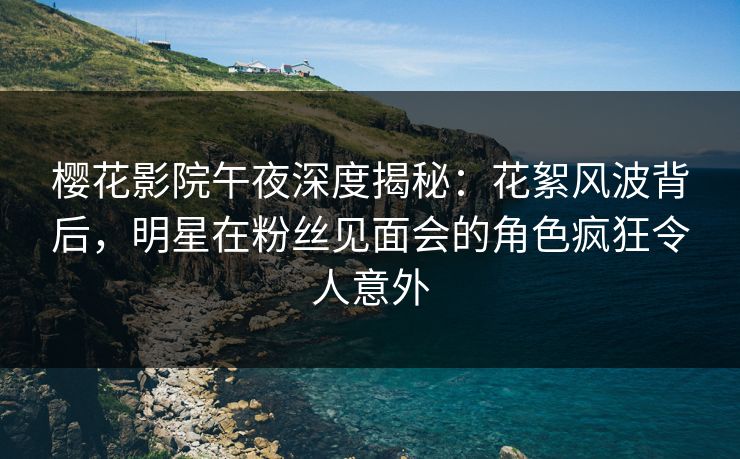 樱花影院午夜深度揭秘：花絮风波背后，明星在粉丝见面会的角色疯狂令人意外