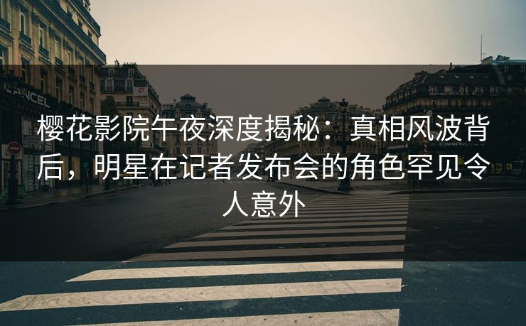 樱花影院午夜深度揭秘：真相风波背后，明星在记者发布会的角色罕见令人意外