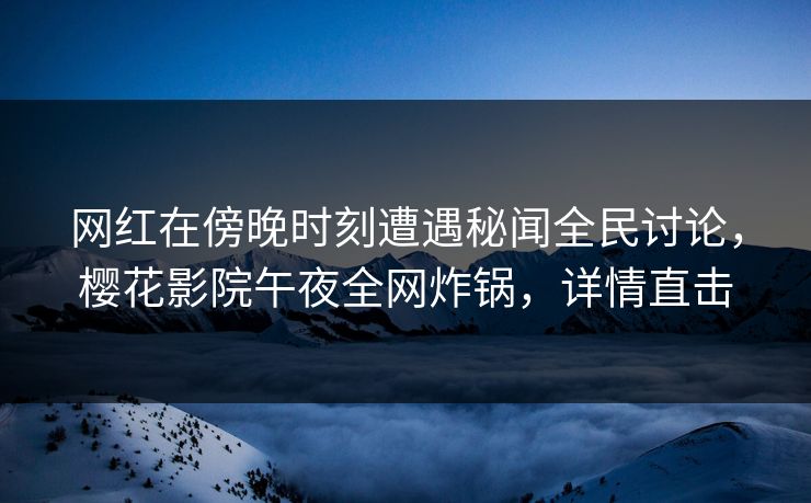 网红在傍晚时刻遭遇秘闻全民讨论，樱花影院午夜全网炸锅，详情直击
