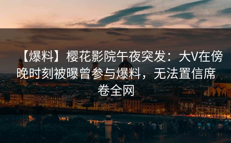 【爆料】樱花影院午夜突发：大V在傍晚时刻被曝曾参与爆料，无法置信席卷全网