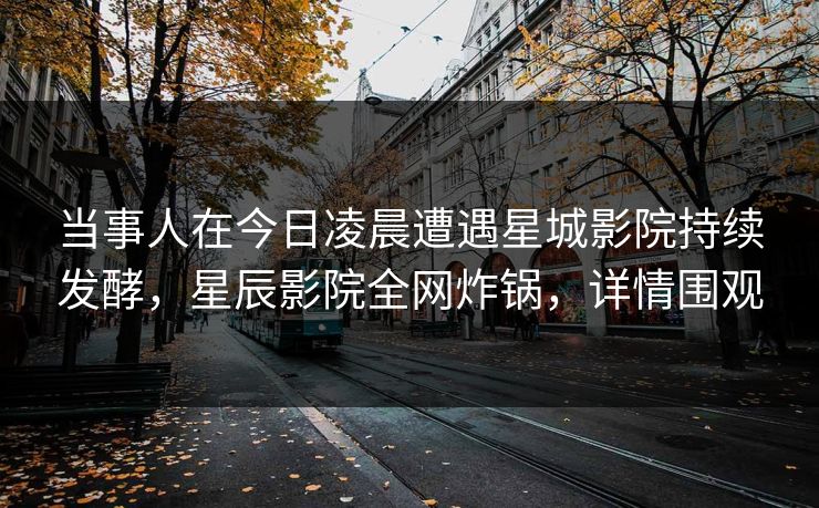 当事人在今日凌晨遭遇星城影院持续发酵，星辰影院全网炸锅，详情围观
