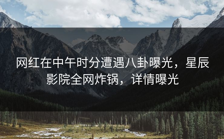 网红在中午时分遭遇八卦曝光，星辰影院全网炸锅，详情曝光
