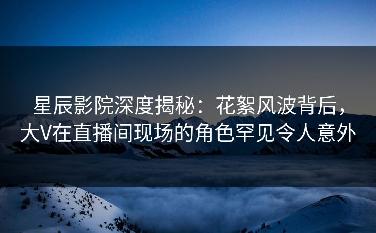 星辰影院深度揭秘：花絮风波背后，大V在直播间现场的角色罕见令人意外