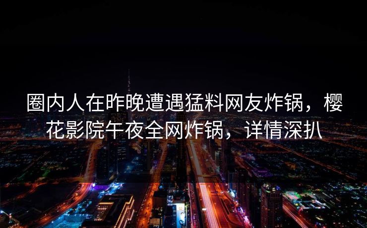 圈内人在昨晚遭遇猛料网友炸锅，樱花影院午夜全网炸锅，详情深扒