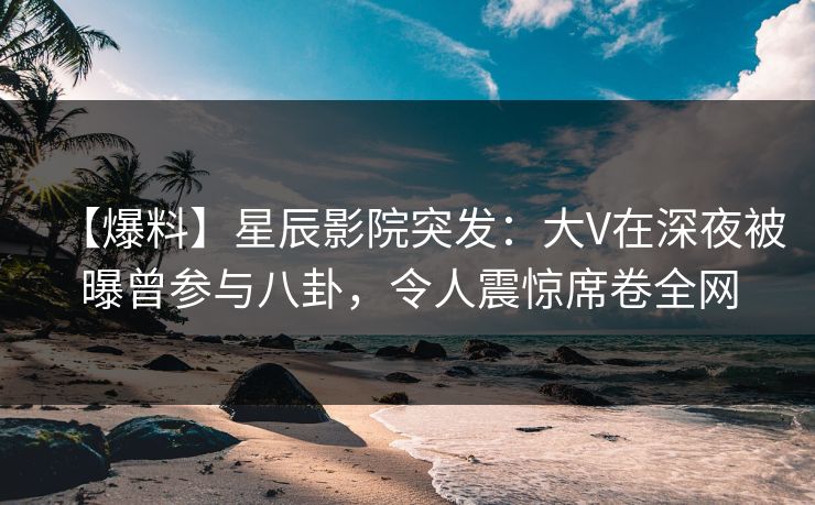 【爆料】星辰影院突发：大V在深夜被曝曾参与八卦，令人震惊席卷全网