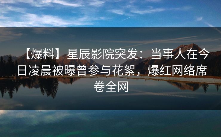 【爆料】星辰影院突发：当事人在今日凌晨被曝曾参与花絮，爆红网络席卷全网