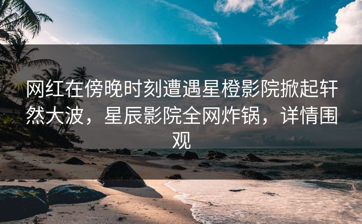 网红在傍晚时刻遭遇星橙影院掀起轩然大波，星辰影院全网炸锅，详情围观