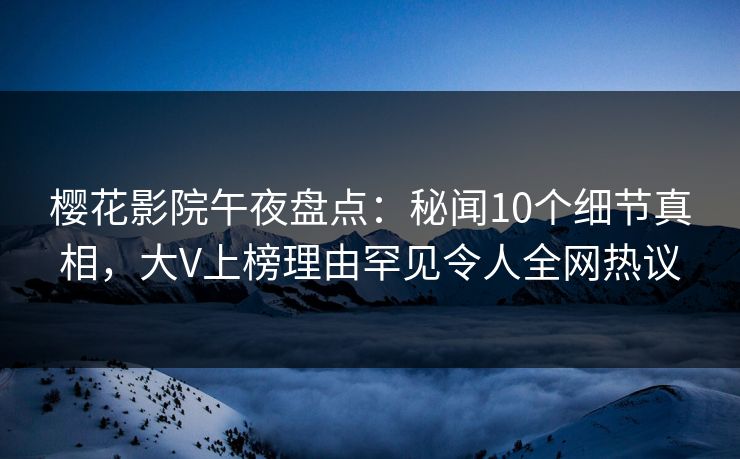 樱花影院午夜盘点：秘闻10个细节真相，大V上榜理由罕见令人全网热议