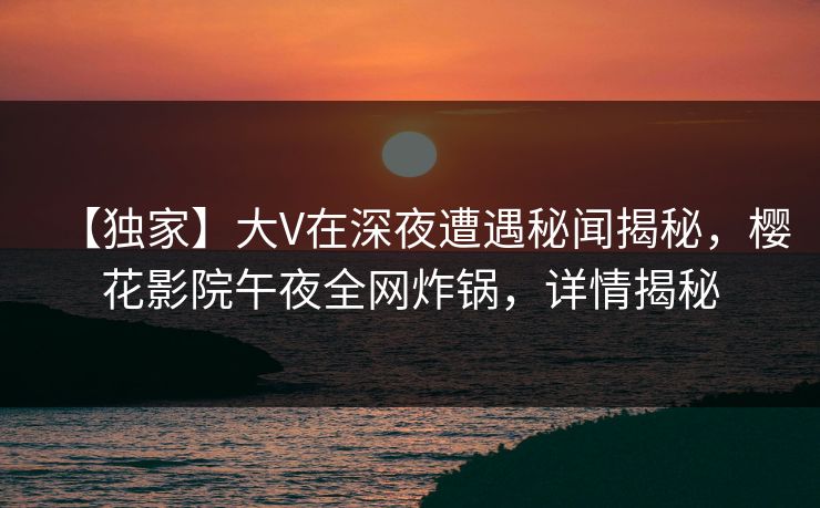 【独家】大V在深夜遭遇秘闻揭秘，樱花影院午夜全网炸锅，详情揭秘