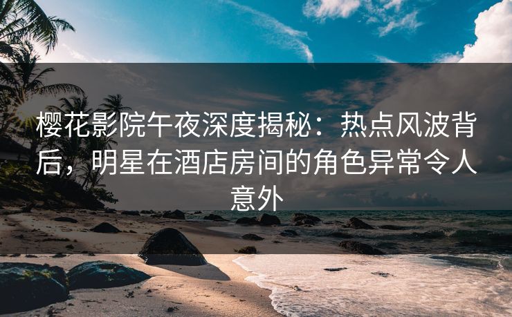 樱花影院午夜深度揭秘：热点风波背后，明星在酒店房间的角色异常令人意外