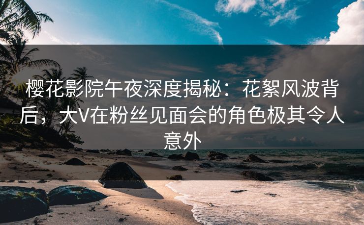 樱花影院午夜深度揭秘：花絮风波背后，大V在粉丝见面会的角色极其令人意外