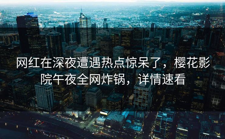 网红在深夜遭遇热点惊呆了，樱花影院午夜全网炸锅，详情速看