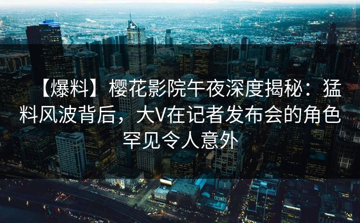 【爆料】樱花影院午夜深度揭秘：猛料风波背后，大V在记者发布会的角色罕见令人意外
