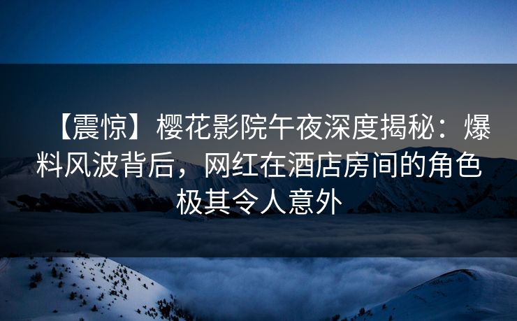 【震惊】樱花影院午夜深度揭秘：爆料风波背后，网红在酒店房间的角色极其令人意外