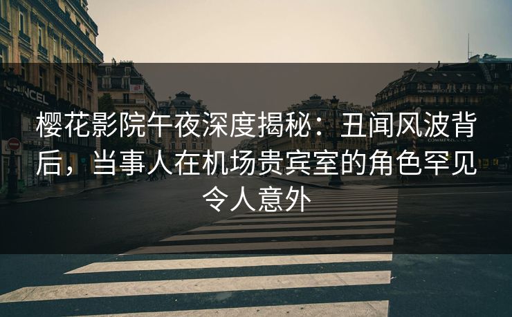 樱花影院午夜深度揭秘：丑闻风波背后，当事人在机场贵宾室的角色罕见令人意外