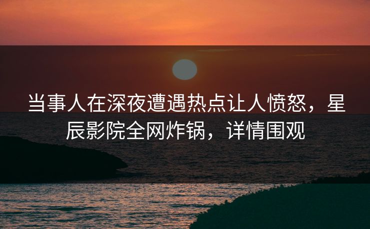 当事人在深夜遭遇热点让人愤怒，星辰影院全网炸锅，详情围观