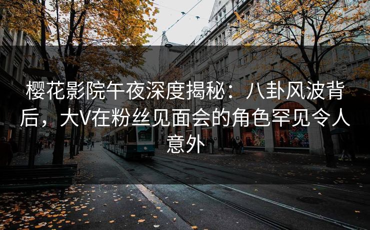 樱花影院午夜深度揭秘：八卦风波背后，大V在粉丝见面会的角色罕见令人意外