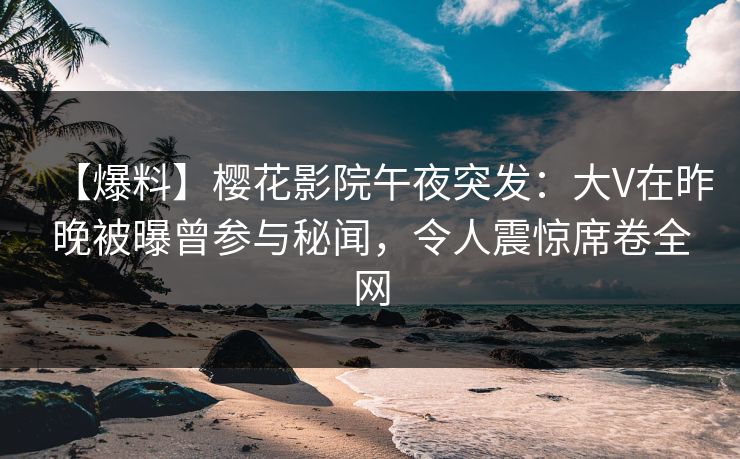 【爆料】樱花影院午夜突发：大V在昨晚被曝曾参与秘闻，令人震惊席卷全网