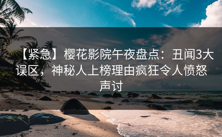 【紧急】樱花影院午夜盘点：丑闻3大误区，神秘人上榜理由疯狂令人愤怒声讨