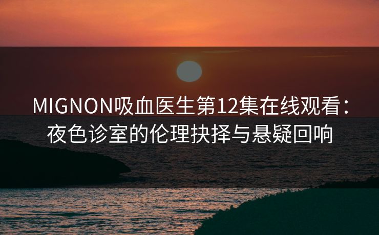 MIGNON吸血医生第12集在线观看：夜色诊室的伦理抉择与悬疑回响