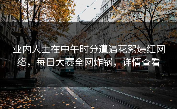 业内人士在中午时分遭遇花絮爆红网络，每日大赛全网炸锅，详情查看