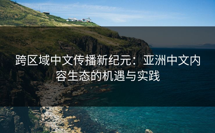跨区域中文传播新纪元：亚洲中文内容生态的机遇与实践