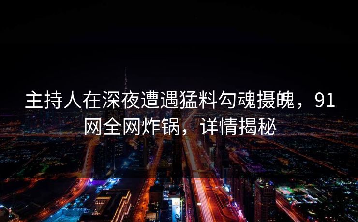 主持人在深夜遭遇猛料勾魂摄魄，91网全网炸锅，详情揭秘