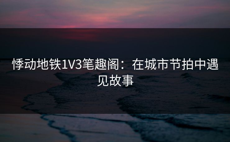 悸动地铁1V3笔趣阁:在城市节拍中遇见故事 悸动地铁1V3笔趣阁:在城市节拍中遇见故事