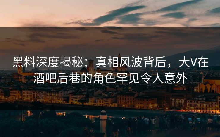 黑料深度揭秘：真相风波背后，大V在酒吧后巷的角色罕见令人意外