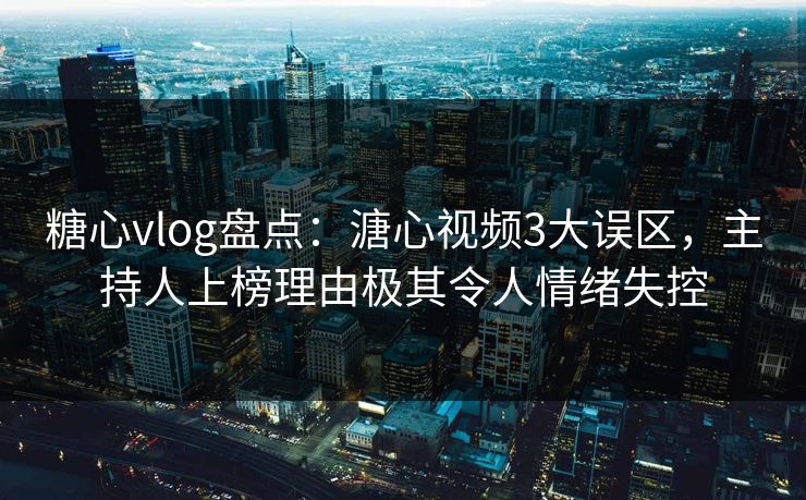 糖心vlog盘点：溏心视频3大误区，主持人上榜理由极其令人情绪失控