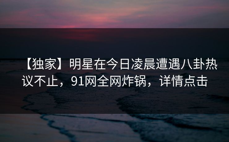 【独家】明星在今日凌晨遭遇八卦热议不止，91网全网炸锅，详情点击