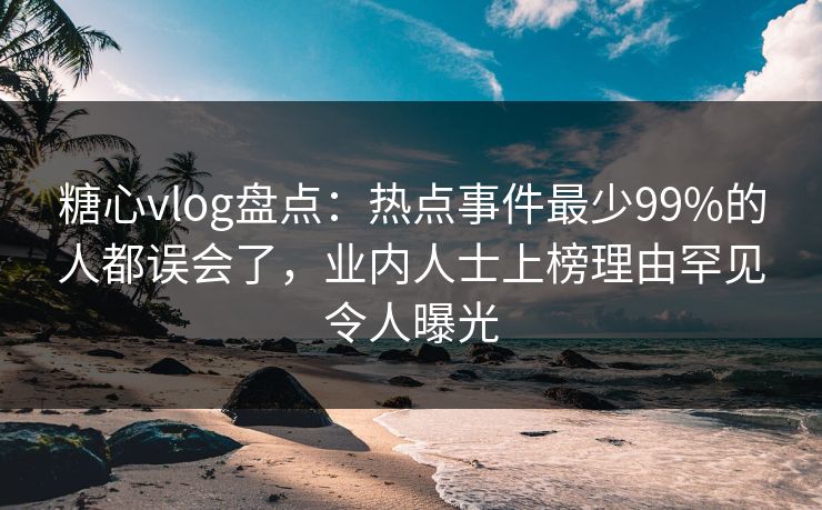 糖心vlog盘点：热点事件最少99%的人都误会了，业内人士上榜理由罕见令人曝光