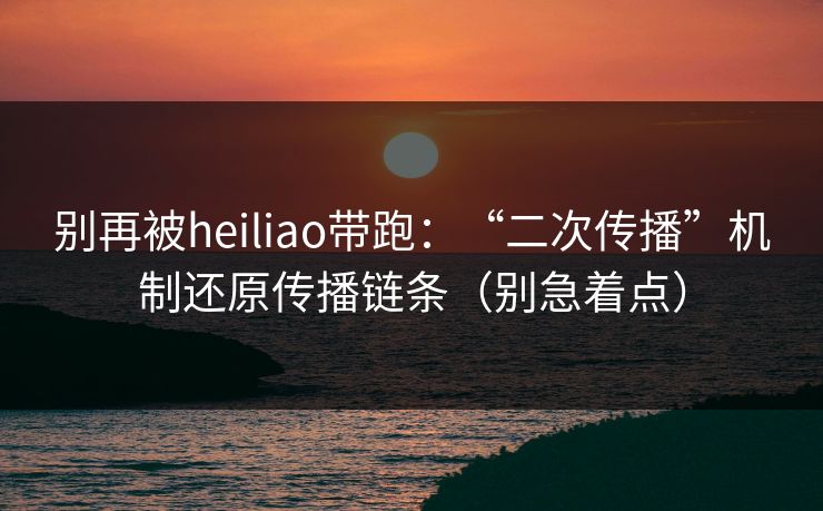 别再被heiliao带跑：“二次传播”机制还原传播链条（别急着点）
