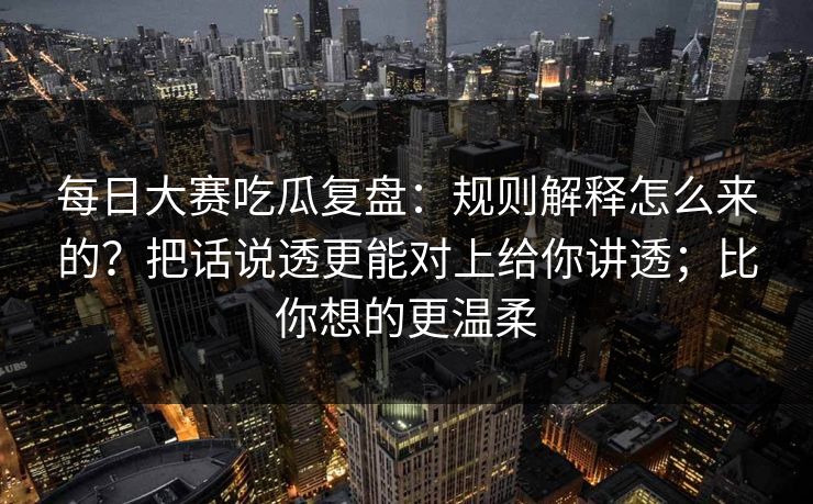 每日大赛吃瓜复盘：规则解释怎么来的？把话说透更能对上给你讲透；比你想的更温柔