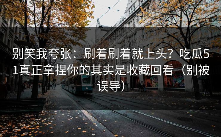 别笑我夸张：刷着刷着就上头？吃瓜51真正拿捏你的其实是收藏回看（别被误导）