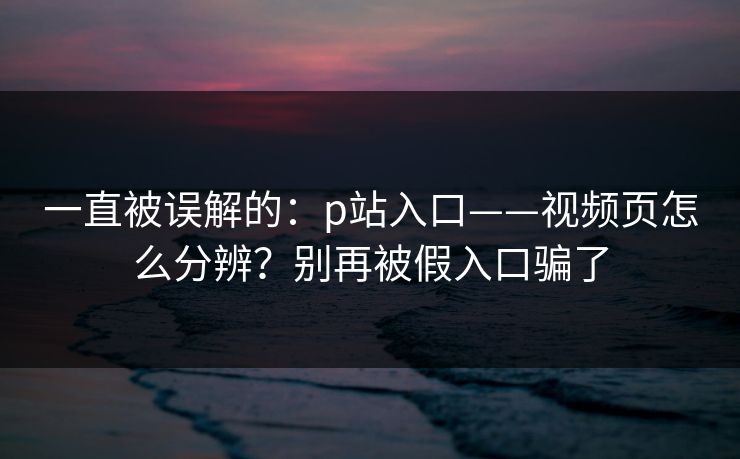 一直被误解的：p站入口——视频页怎么分辨？别再被假入口骗了