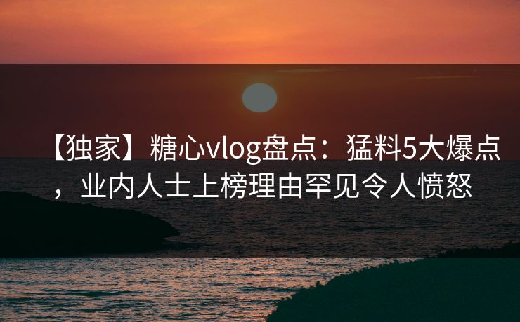 【独家】糖心vlog盘点：猛料5大爆点，业内人士上榜理由罕见令人愤怒