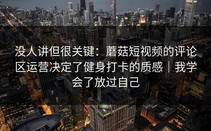 没人讲但很关键:蘑菇短视频的评论区运营决定了健身打卡的质感|我学会了放过自己 没人讲但很关键:蘑菇短视频的评论区运营决定了健身打卡的质感|我学会了放过自己